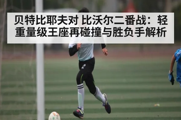 贝特比耶夫对 比沃尔二番战：轻重量级王座再碰撞与胜负手解析