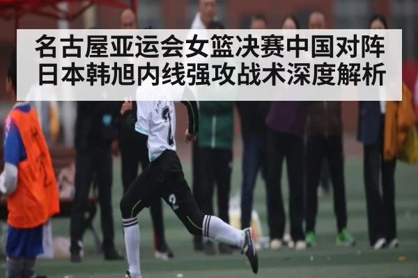 名古屋亚运会女篮决赛中国对阵日本韩旭内线强攻战术深度解析