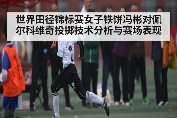 世界田径锦标赛女子铁饼冯彬对佩尔科维奇投掷技术分析与赛场表现