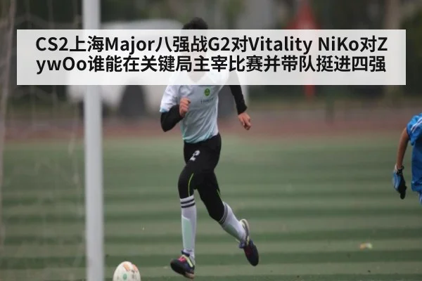 CS2上海Major八强战G2对Vitality NiKo对ZywOo谁能在关键局主宰比赛并带队挺进四强